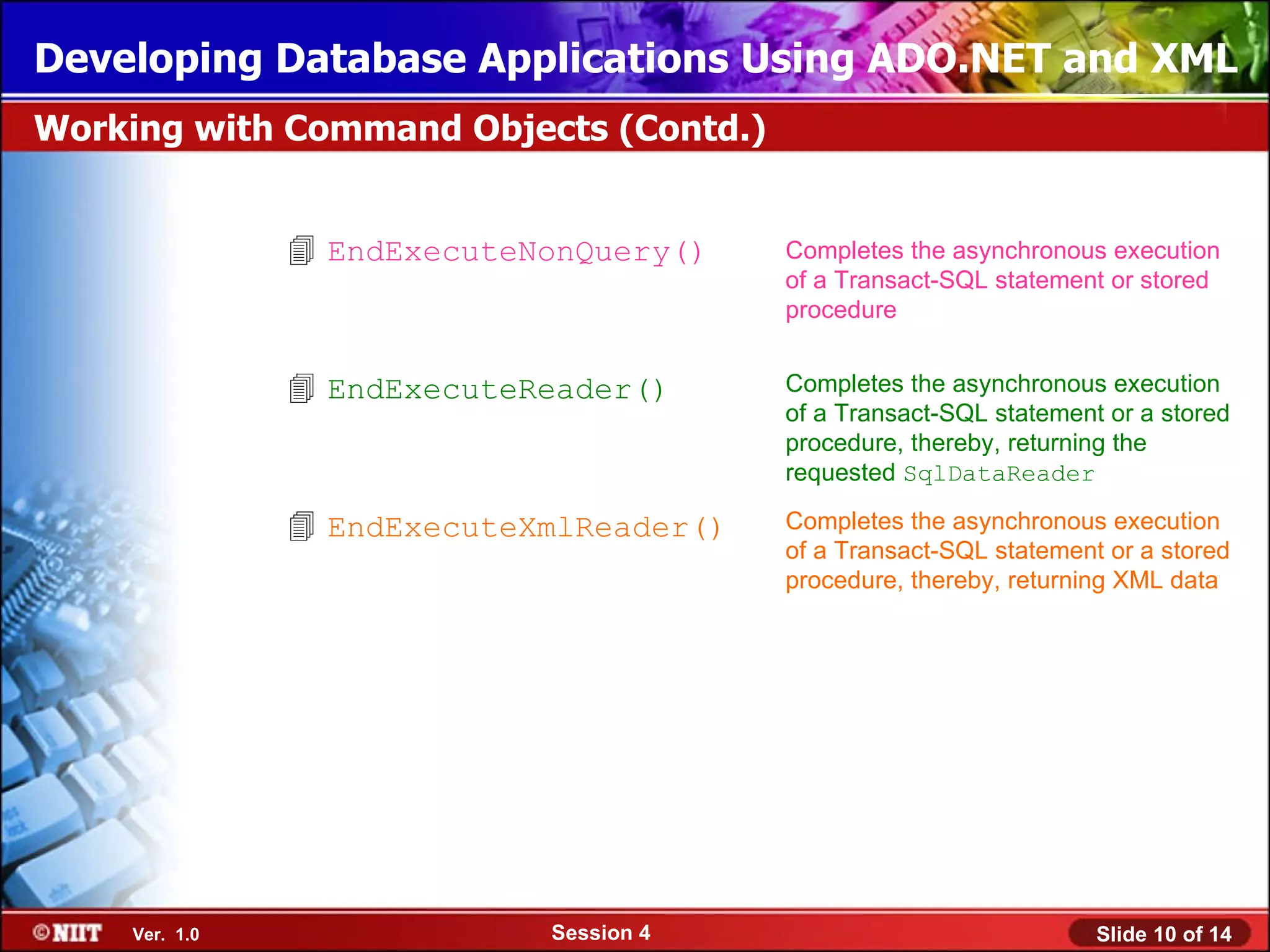 Developing Database Applications Using ADO.NET and XML
Working with Command Objects (Contd.)


                EndExecuteNonQuery()    Completes the asynchronous execution
                                         of a Transact-SQL statement or stored
                                         procedure


                EndExecuteReader()      Completes the asynchronous execution
                                         of a Transact-SQL statement or a stored
                                         procedure, thereby, returning the
                                         requested SqlDataReader

                EndExecuteXmlReader()   Completes the asynchronous execution
                                         of a Transact-SQL statement or a stored
                                         procedure, thereby, returning XML data




    Ver. 1.0                Session 4                               Slide 10 of 14
 