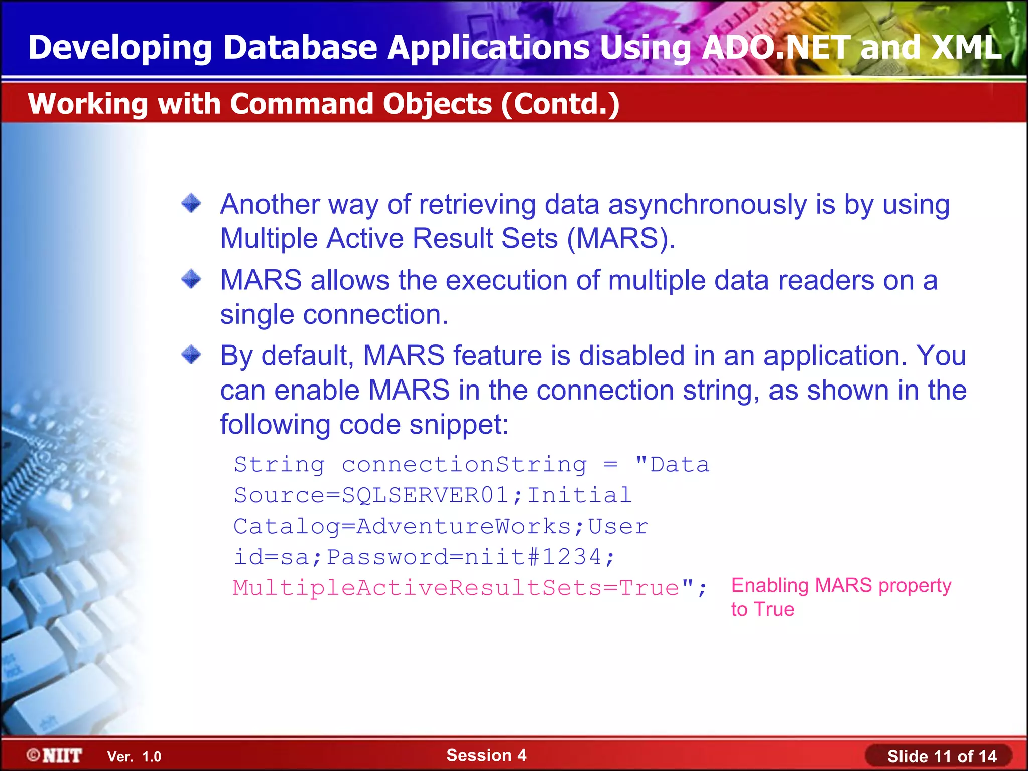 Developing Database Applications Using ADO.NET and XML
Working with Command Objects (Contd.)


               Another way of retrieving data asynchronously is by using
               Multiple Active Result Sets (MARS).
               MARS allows the execution of multiple data readers on a
               single connection.
               By default, MARS feature is disabled in an application. You
               can enable MARS in the connection string, as shown in the
               following code snippet:
                String connectionString = "Data
                Source=SQLSERVER01;Initial
                Catalog=AdventureWorks;User
                id=sa;Password=niit#1234;
                MultipleActiveResultSets=True";        Enabling MARS property
                                                       to True




    Ver. 1.0                    Session 4                             Slide 11 of 14
 