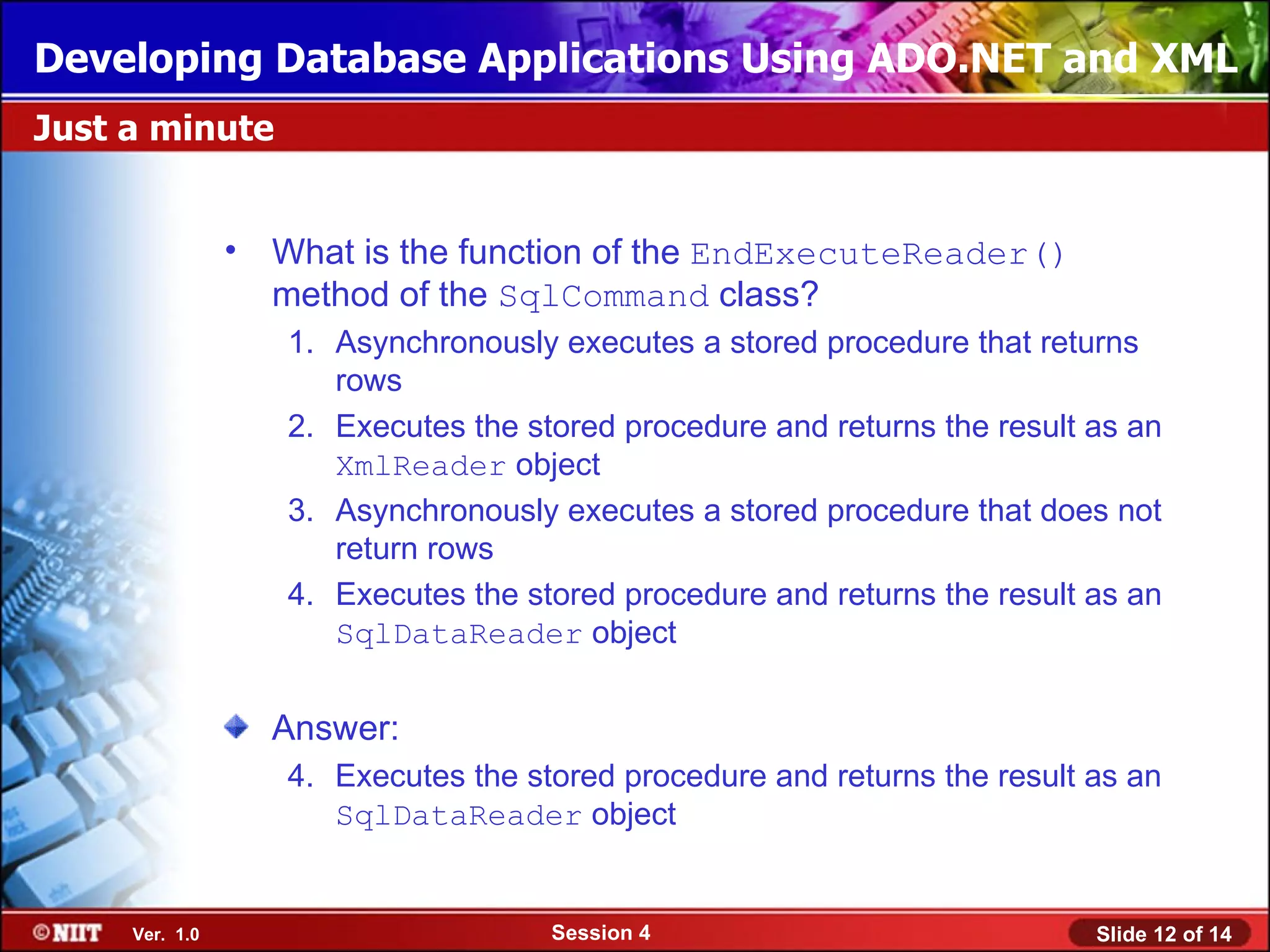 Developing Database Applications Using ADO.NET and XML
Just a minute


                • What is the function of the EndExecuteReader()
                  method of the SqlCommand class?
                   1. Asynchronously executes a stored procedure that returns
                      rows
                   2. Executes the stored procedure and returns the result as an
                      XmlReader object
                   3. Asynchronously executes a stored procedure that does not
                      return rows
                   4. Executes the stored procedure and returns the result as an
                      SqlDataReader object


                  Answer:
                   4. Executes the stored procedure and returns the result as an
                      SqlDataReader object


     Ver. 1.0                        Session 4                             Slide 12 of 14
 