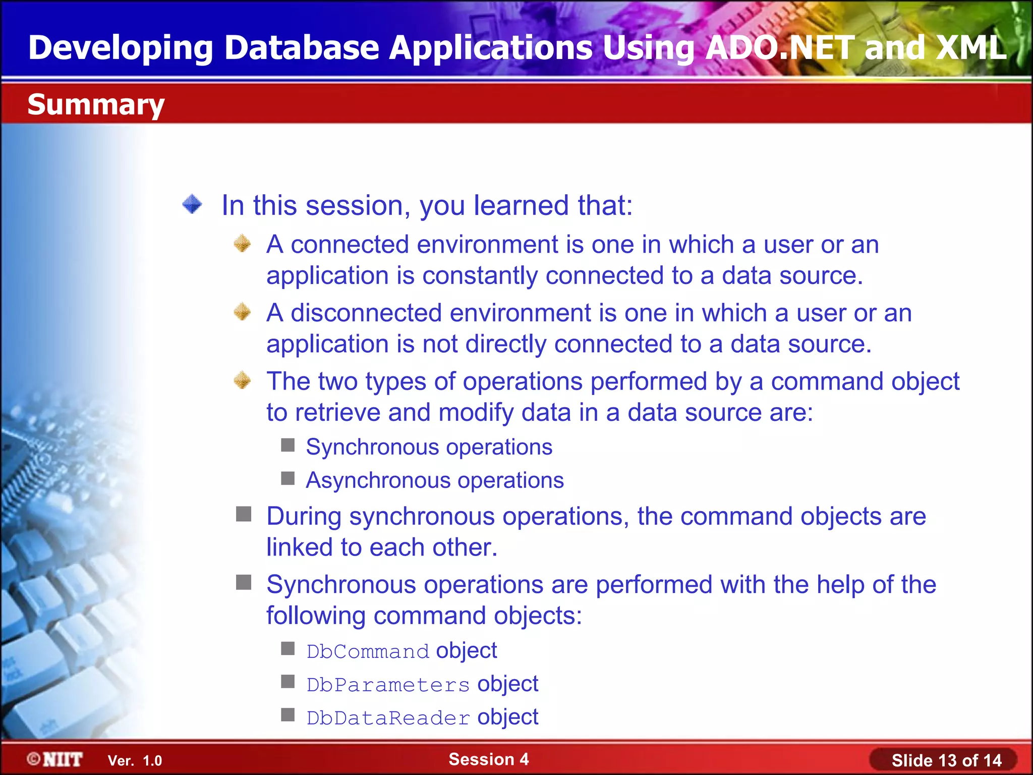 Developing Database Applications Using ADO.NET and XML
Summary


               In this session, you learned that:
                  A connected environment is one in which a user or an
                  application is constantly connected to a data source.
                  A disconnected environment is one in which a user or an
                  application is not directly connected to a data source.
                  The two types of operations performed by a command object
                  to retrieve and modify data in a data source are:
                    Synchronous operations
                    Asynchronous operations
                 During synchronous operations, the command objects are
                  linked to each other.
                 Synchronous operations are performed with the help of the
                  following command objects:
                    DbCommand object
                    DbParameters object
                    DbDataReader object
    Ver. 1.0                      Session 4                            Slide 13 of 14
 