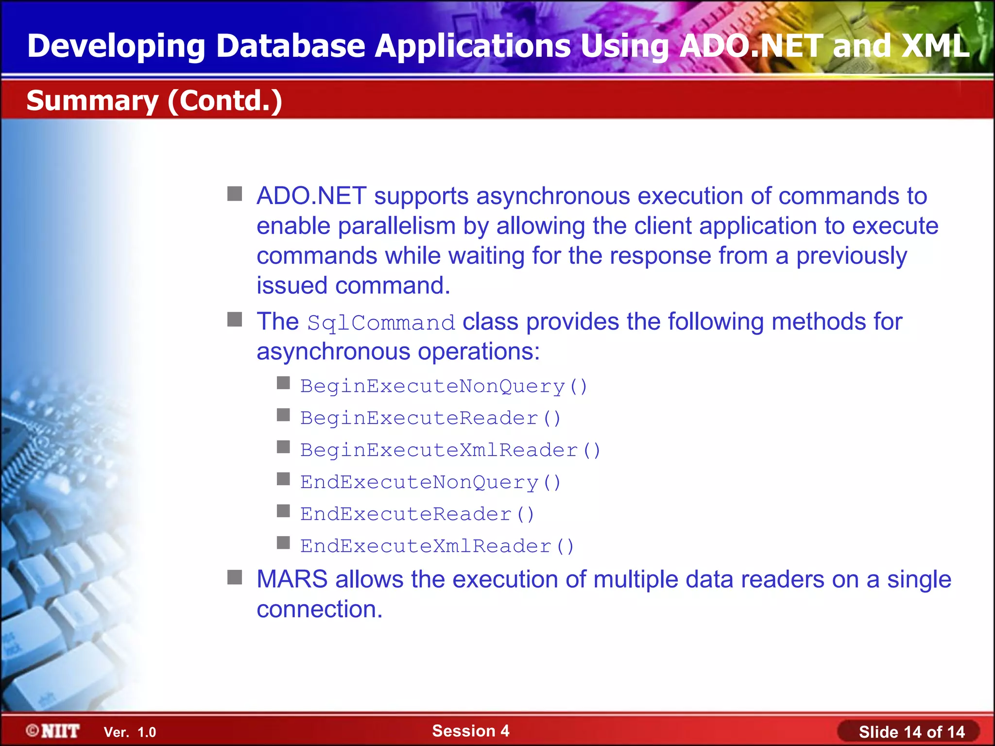 Developing Database Applications Using ADO.NET and XML
Summary (Contd.)


                ADO.NET supports asynchronous execution of commands to
                 enable parallelism by allowing the client application to execute
                 commands while waiting for the response from a previously
                 issued command.
                The SqlCommand class provides the following methods for
                 asynchronous operations:
                      BeginExecuteNonQuery()
                      BeginExecuteReader()
                      BeginExecuteXmlReader()
                      EndExecuteNonQuery()
                      EndExecuteReader()
                      EndExecuteXmlReader()
                MARS allows the execution of multiple data readers on a single
                 connection.



    Ver. 1.0                      Session 4                              Slide 14 of 14
 