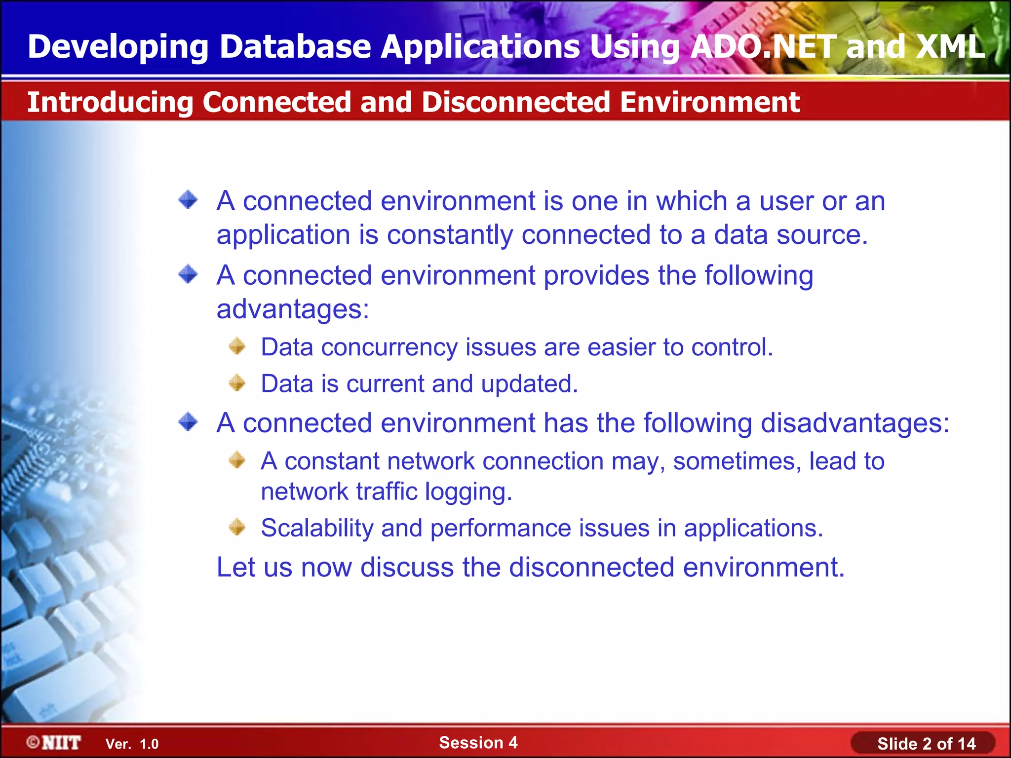Developing Database Applications Using ADO.NET and XML
Introducing Connected and Disconnected Environment


                A connected environment is one in which a user or an
                application is constantly connected to a data source.
                A connected environment provides the following
                advantages:
                   Data concurrency issues are easier to control.
                   Data is current and updated.
                A connected environment has the following disadvantages:
                   A constant network connection may, sometimes, lead to
                   network traffic logging.
                   Scalability and performance issues in applications.
                Let us now discuss the disconnected environment.




     Ver. 1.0                     Session 4                            Slide 2 of 14
 