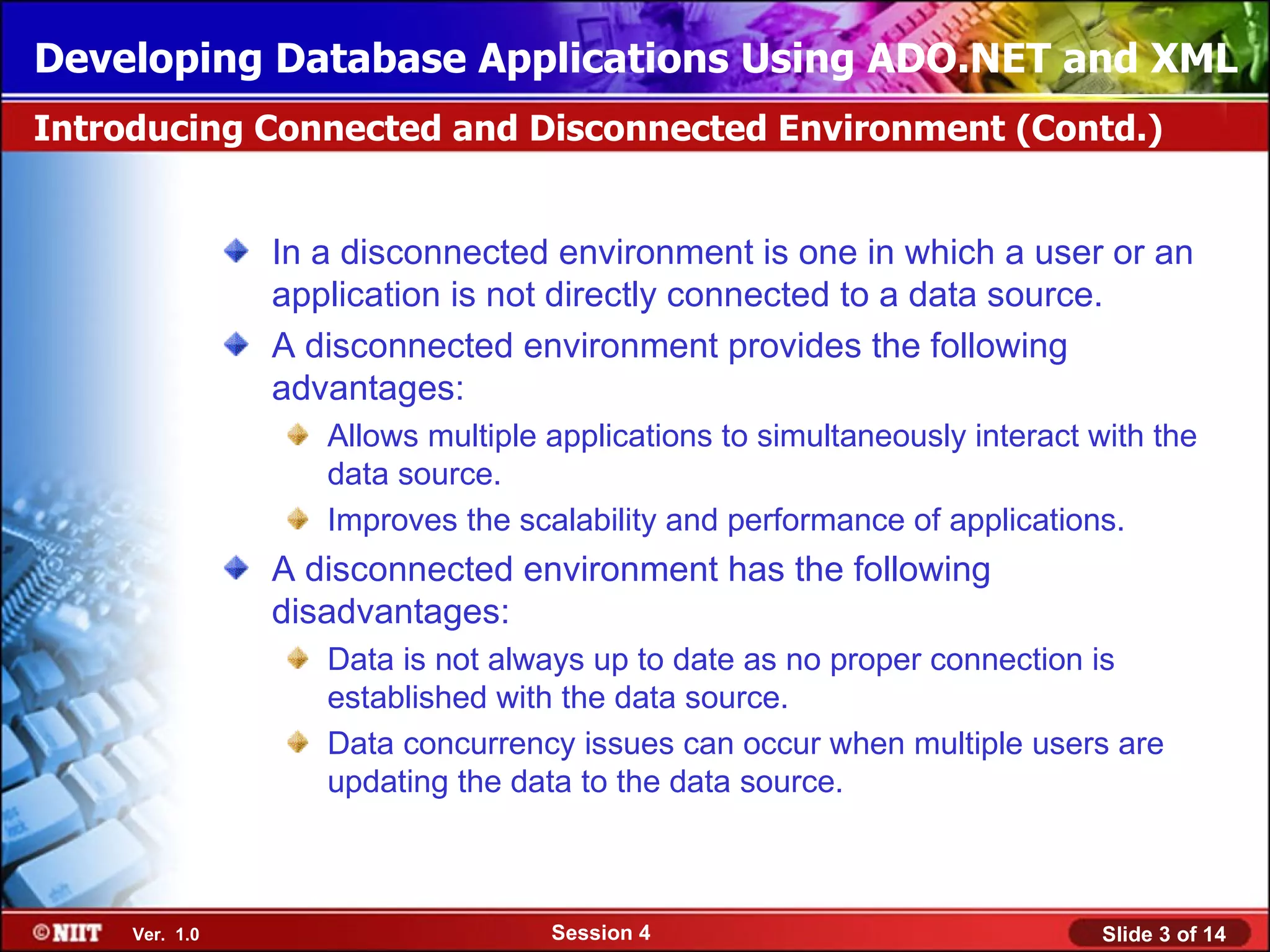 Developing Database Applications Using ADO.NET and XML
Introducing Connected and Disconnected Environment (Contd.)


                In a disconnected environment is one in which a user or an
                application is not directly connected to a data source.
                A disconnected environment provides the following
                advantages:
                   Allows multiple applications to simultaneously interact with the
                   data source.
                   Improves the scalability and performance of applications.
                A disconnected environment has the following
                disadvantages:
                   Data is not always up to date as no proper connection is
                   established with the data source.
                   Data concurrency issues can occur when multiple users are
                   updating the data to the data source.



     Ver. 1.0                      Session 4                               Slide 3 of 14
 