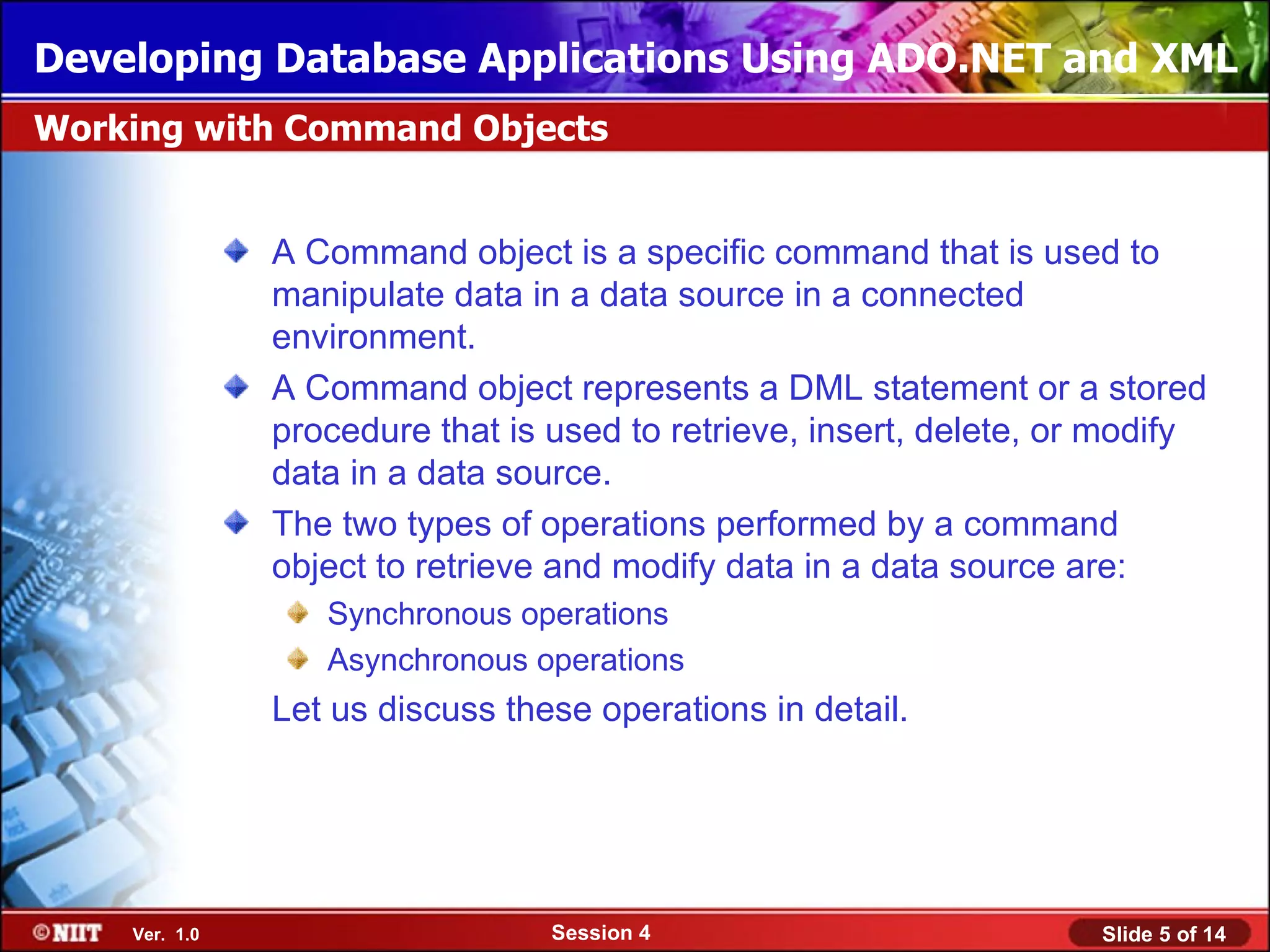 Developing Database Applications Using ADO.NET and XML
Working with Command Objects


               A Command object is a specific command that is used to
               manipulate data in a data source in a connected
               environment.
               A Command object represents a DML statement or a stored
               procedure that is used to retrieve, insert, delete, or modify
               data in a data source.
               The two types of operations performed by a command
               object to retrieve and modify data in a data source are:
                  Synchronous operations
                  Asynchronous operations
               Let us discuss these operations in detail.




    Ver. 1.0                     Session 4                           Slide 5 of 14
 