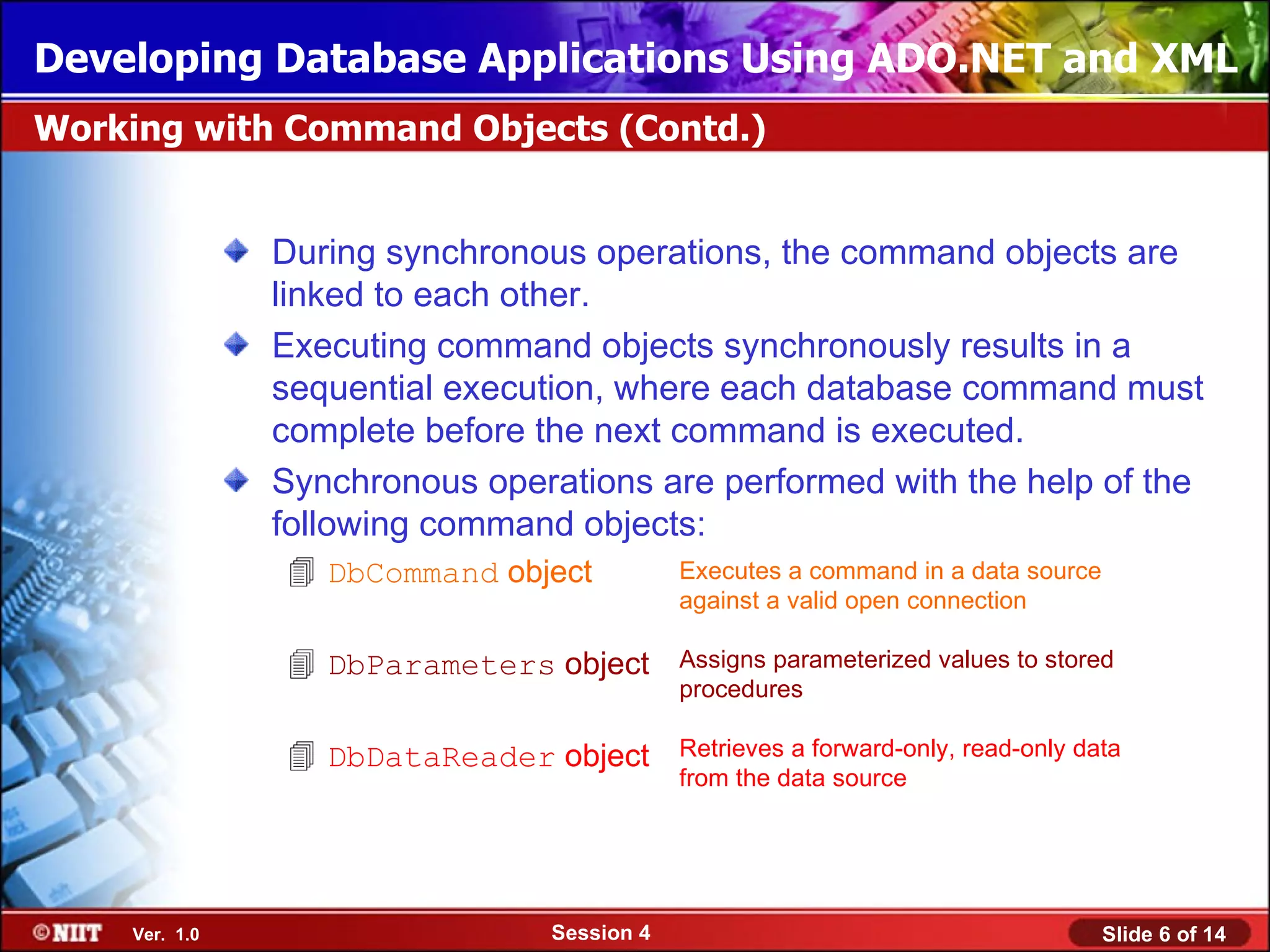 Developing Database Applications Using ADO.NET and XML
Working with Command Objects (Contd.)


               During synchronous operations, the command objects are
               linked to each other.
               Executing command objects synchronously results in a
               sequential execution, where each database command must
               complete before the next command is executed.
               Synchronous operations are performed with the help of the
               following command objects:
                DbCommand object           Executes a command in a data source
                                            against a valid open connection

                DbParameters object        Assigns parameterized values to stored
                                            procedures

                DbDataReader object        Retrieves a forward-only, read-only data
                                            from the data source




    Ver. 1.0                    Session 4                                         Slide 6 of 14
 