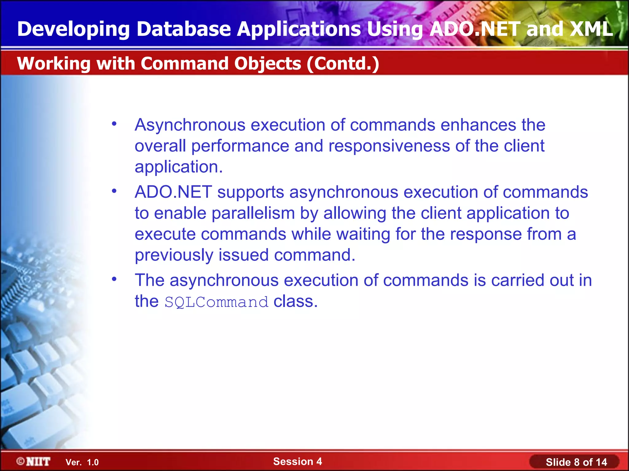 Developing Database Applications Using ADO.NET and XML
Working with Command Objects (Contd.)


               •   Asynchronous execution of commands enhances the
                   overall performance and responsiveness of the client
                   application.
               •   ADO.NET supports asynchronous execution of commands
                   to enable parallelism by allowing the client application to
                   execute commands while waiting for the response from a
                   previously issued command.
               •   The asynchronous execution of commands is carried out in
                   the SQLCommand class.




    Ver. 1.0                        Session 4                          Slide 8 of 14
 