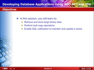 Developing Database Applications Using ADO.NET and XML
Objectives


                In this session, you will learn to:
                   Retrieve and store large binary data
                   Perform bulk copy operations
                   Enable SQL notification to maintain and update a cache




     Ver. 1.0                         Session 8                         Slide 1 of 28
 