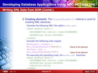 Developing Database Applications Using ADO.NET and XML
Writing XML Data from DOM (Contd.)


                 Creating elements: The CreateElement() method is used for
                  creating XML elements.
                   Consider the following XML File called books.xml:
                   <BOOK BOOKID='B001'>
                     <BOOKNAME>The DaVinci Code</BOOKNAME>
                     <AUTHOR>Dan Brown</AUTHOR>
                   </BOOK>
                   Consider the following code snippet:
                   XmlElement element =
                   doc.CreateElement("PRICE");                 Name of the element
                   XmlText text =
                   doc.CreateTextNode("20");                   Value of the element
                   On executing the preceding code, the books.xml becomes:
                   <BOOK BOOKID='B001'>
                     <BOOKNAME>The DaVinci Code</BOOKNAME>
                     <AUTHOR>Dan Brown</AUTHOR>
                     <PRICE>20</PRICE>
                   </BOOK>
     Ver. 1.0                      Session 13                                   Slide 7 of 10
 