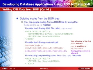 Developing Database Applications Using ADO.NET and XML
Writing XML Data from DOM (Contd.)


                Deleting nodes from the DOM tree
                 You can delete nodes from a DOM tree by using the
                  RemoveChild() method.
                    Consider the following XML File called books.xml:
                    <BOOK BOOKID='B001'>
                      <BOOKNAME>The DaVinci Code</BOOKNAME>
                      <AUTHOR>Dan Brown</AUTHOR>
                    </BOOK>
                                                                  Get reference to the first
                    Consider the following code snippet:
                                                                  BOOK element.
                    XmlNode node =                                doc is an object of
                    doc.DocumentElement.FirstChild;               XmlDocument.
                    node.RemoveChild(node.FirstChild);            Remove the BOOKNAME
                                                                  element.
                    On executing the preceding code, the books.xml becomes:
                    <BOOK BOOKID='B001'>
                      <AUTHOR>Dan Brown</AUTHOR>
                    </BOOK>

     Ver. 1.0                     Session 13                                  Slide 8 of 10
 