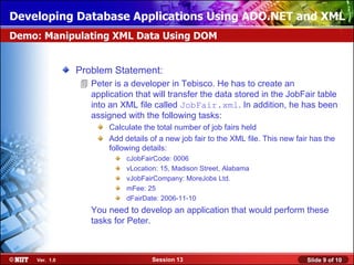 Developing Database Applications Using ADO.NET and XML
Demo: Manipulating XML Data Using DOM


               Problem Statement:
                Peter is a developer in Tebisco. He has to create an
                 application that will transfer the data stored in the JobFair table
                 into an XML file called JobFair.xml. In addition, he has been
                 assigned with the following tasks:
                      Calculate the total number of job fairs held
                      Add details of a new job fair to the XML file. This new fair has the
                      following details:
                           cJobFairCode: 0006
                           vLocation: 15, Madison Street, Alabama
                           vJobFairCompany: MoreJobs Ltd.
                           mFee: 25
                           dFairDate: 2006-11-10
                  You need to develop an application that would perform these
                  tasks for Peter.



    Ver. 1.0                      Session 13                                     Slide 9 of 10
 