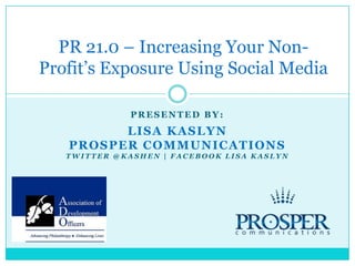 Presented by: Lisa Kaslyn ProsperCommunications Twitter @Kashen | Facebook Lisa Kaslyn PR 21.0 – Increasing Your Non-Profit’s Exposure Using Social Media 