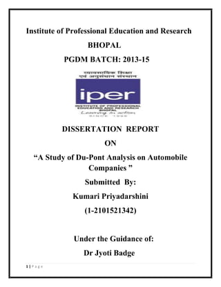 1 | P a g e
Institute of Professional Education and Research
BHOPAL
PGDM BATCH: 2013-15
DISSERTATION REPORT
ON
“A Study of Du-Pont Analysis on Automobile
Companies ”
Submitted By:
Kumari Priyadarshini
(1-2101521342)
Under the Guidance of:
Dr Jyoti Badge
 