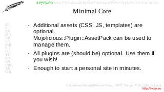© Красимир Беров (Krasimir Berov), YAPC::Europe 2014, Sofia, Bulgaria
http://i-can.eu
ⰀⰁⰂⰃⰄⰅⰆⰇⰈⰉⰊⰋⰌⰍⰎⰏⰐⰑⰒⰓⰔⰕⰖⰗⰘⰙⰚⰛⰜⰝⰞⰟⰠⰡⰣⰤⰥⰦⰧⰨⰩⰪⰮ
АБ
ВГ
ДЕ
ЖЗ
ИЙ
КЛ
МН
ОП
РС
ТУ
ФХ
ЦЧ
ШЩ
ЪЬ
ЮЯ
Minimal Core
●
Additional assets (CSS, JS, templates) are
optional.
Mojolicious::Plugin::AssetPack can be used to
manage them.
●
All plugins are (should be) optional. Use them if
you wish!
●
Enough to start a personal site in minutes.
 
