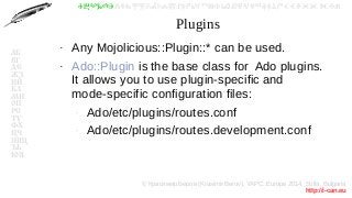 © Красимир Беров (Krasimir Berov), YAPC::Europe 2014, Sofia, Bulgaria
http://i-can.eu
ⰀⰁⰂⰃⰄⰅⰆⰇⰈⰉⰊⰋⰌⰍⰎⰏⰐⰑⰒⰓⰔⰕⰖⰗⰘⰙⰚⰛⰜⰝⰞⰟⰠⰡⰣⰤⰥⰦⰧⰨⰩⰪⰮ
АБ
ВГ
ДЕ
ЖЗ
ИЙ
КЛ
МН
ОП
РС
ТУ
ФХ
ЦЧ
ШЩ
ЪЬ
ЮЯ
Plugins
●
Any Mojolicious::Plugin::* can be used.
●
Ado::Plugin is the base class for Ado plugins.
It allows you to use plugin-specific and
mode-specific configuration files:
–
Ado/etc/plugins/routes.conf
–
Ado/etc/plugins/routes.development.conf
 