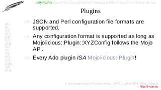 © Красимир Беров (Krasimir Berov), YAPC::Europe 2014, Sofia, Bulgaria
http://i-can.eu
ⰀⰁⰂⰃⰄⰅⰆⰇⰈⰉⰊⰋⰌⰍⰎⰏⰐⰑⰒⰓⰔⰕⰖⰗⰘⰙⰚⰛⰜⰝⰞⰟⰠⰡⰣⰤⰥⰦⰧⰨⰩⰪⰮ
АБ
ВГ
ДЕ
ЖЗ
ИЙ
КЛ
МН
ОП
РС
ТУ
ФХ
ЦЧ
ШЩ
ЪЬ
ЮЯ
Plugins
●
JSON and Perl configuration file formats are
supported.
●
Any configuration format is supported as long as
Mojolicious::Plugin::XYZConfig follows the Mojo
API.
●
Every Ado plugin ISA Mojolicious::Plugin!
 