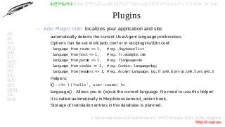 © Красимир Беров (Krasimir Berov), YAPC::Europe 2014, Sofia, Bulgaria
http://i-can.eu
ⰀⰁⰂⰃⰄⰅⰆⰇⰈⰉⰊⰋⰌⰍⰎⰏⰐⰑⰒⰓⰔⰕⰖⰗⰘⰙⰚⰛⰜⰝⰞⰟⰠⰡⰣⰤⰥⰦⰧⰨⰩⰪⰮ
АБ
ВГ
ДЕ
ЖЗ
ИЙ
КЛ
МН
ОП
РС
ТУ
ФХ
ЦЧ
ШЩ
ЪЬ
ЮЯ
Plugins
●
Ado::Plugin::I18n localizes your application and site.
–
automatically detects the current UserAgent language preferences
–
Options can be set in etc/ado.conf or in etc/plugins/i18n.conf:
–
language_from_route => 1, # eg. /bg/news/list
–
language_from_host => 1, # eg. fr.example.com
–
language_from_param => 1, # eg. ?language=de
–
language_from_cookie => 1, # eg. Cookie: language=bg;
–
language_from_headers => 1, # eg. Accept-Language: bg,fr;q=0.8,en-us;q=0.5,en;q=0.3
–
Helpers:
–
l() - <%= l('hello', user->name) %>
–
language() - Allows you to (re)set the current language. No need to use this helper!
–
It is called automatically in Mojolicious/around_action hook.
–
Storage of translation entries in the database is planned.
 