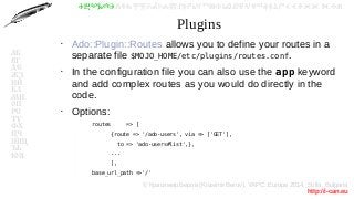 © Красимир Беров (Krasimir Berov), YAPC::Europe 2014, Sofia, Bulgaria
http://i-can.eu
ⰀⰁⰂⰃⰄⰅⰆⰇⰈⰉⰊⰋⰌⰍⰎⰏⰐⰑⰒⰓⰔⰕⰖⰗⰘⰙⰚⰛⰜⰝⰞⰟⰠⰡⰣⰤⰥⰦⰧⰨⰩⰪⰮ
АБ
ВГ
ДЕ
ЖЗ
ИЙ
КЛ
МН
ОП
РС
ТУ
ФХ
ЦЧ
ШЩ
ЪЬ
ЮЯ
Plugins
●
Ado::Plugin::Routes allows you to define your routes in a
separate file $MOJO_HOME/etc/plugins/routes.conf.
●
In the configuration file you can also use the app keyword
and add complex routes as you would do directly in the
code.
●
Options:
–
routes => [
–
{route => '/ado-users', via => ['GET'],
–
to => 'ado-users#list',},
–
...
–
],
–
base_url_path =>'/'
 