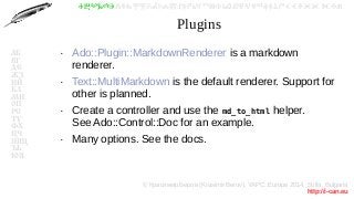 © Красимир Беров (Krasimir Berov), YAPC::Europe 2014, Sofia, Bulgaria
http://i-can.eu
ⰀⰁⰂⰃⰄⰅⰆⰇⰈⰉⰊⰋⰌⰍⰎⰏⰐⰑⰒⰓⰔⰕⰖⰗⰘⰙⰚⰛⰜⰝⰞⰟⰠⰡⰣⰤⰥⰦⰧⰨⰩⰪⰮ
АБ
ВГ
ДЕ
ЖЗ
ИЙ
КЛ
МН
ОП
РС
ТУ
ФХ
ЦЧ
ШЩ
ЪЬ
ЮЯ
Plugins
●
Ado::Plugin::MarkdownRenderer is a markdown
renderer.
●
Text::MultiMarkdown is the default renderer. Support for
other is planned.
●
Create a controller and use the md_to_html helper.
See Ado::Control::Doc for an example.
●
Many options. See the docs.
 