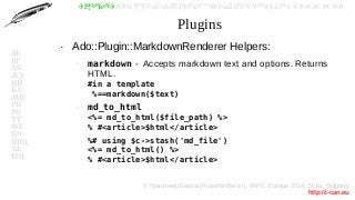© Красимир Беров (Krasimir Berov), YAPC::Europe 2014, Sofia, Bulgaria
http://i-can.eu
ⰀⰁⰂⰃⰄⰅⰆⰇⰈⰉⰊⰋⰌⰍⰎⰏⰐⰑⰒⰓⰔⰕⰖⰗⰘⰙⰚⰛⰜⰝⰞⰟⰠⰡⰣⰤⰥⰦⰧⰨⰩⰪⰮ
АБ
ВГ
ДЕ
ЖЗ
ИЙ
КЛ
МН
ОП
РС
ТУ
ФХ
ЦЧ
ШЩ
ЪЬ
ЮЯ
Plugins
●
Ado::Plugin::MarkdownRenderer Helpers:
–
markdown - Accepts markdown text and options. Returns
HTML.
#in a template
%==markdown($text)
–
md_to_html
<%= md_to_html($file_path) %>
% #<article>$html</article>
–
%# using $c->stash('md_file')
<%= md_to_html() %>
% #<article>$html</article>
 