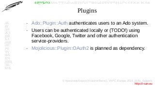 © Красимир Беров (Krasimir Berov), YAPC::Europe 2014, Sofia, Bulgaria
http://i-can.eu
ⰀⰁⰂⰃⰄⰅⰆⰇⰈⰉⰊⰋⰌⰍⰎⰏⰐⰑⰒⰓⰔⰕⰖⰗⰘⰙⰚⰛⰜⰝⰞⰟⰠⰡⰣⰤⰥⰦⰧⰨⰩⰪⰮ
АБ
ВГ
ДЕ
ЖЗ
ИЙ
КЛ
МН
ОП
РС
ТУ
ФХ
ЦЧ
ШЩ
ЪЬ
ЮЯ
Plugins
●
Ado::Plugin::Auth authenticates users to an Ado system.
●
Users can be authenticated locally or (TODO!) using
Facebook, Google, Twitter and other authentication
service-providers.
●
Mojolicious::Plugin::OAuth2 is planned as dependency.
 