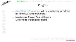 © Красимир Беров (Krasimir Berov), YAPC::Europe 2014, Sofia, Bulgaria
http://i-can.eu
ⰀⰁⰂⰃⰄⰅⰆⰇⰈⰉⰊⰋⰌⰍⰎⰏⰐⰑⰒⰓⰔⰕⰖⰗⰘⰙⰚⰛⰜⰝⰞⰟⰠⰡⰣⰤⰥⰦⰧⰨⰩⰪⰮ
АБ
ВГ
ДЕ
ЖЗ
ИЙ
КЛ
МН
ОП
РС
ТУ
ФХ
ЦЧ
ШЩ
ЪЬ
ЮЯ
Plugins
●
Ado::Plugin::AdoHelpers will be a collection of helpers
for Ado if we need even more.
●
Mojolicious::Plugin::DefaultHelpers,
Mojolicious::Plugin::TagHelpers
 