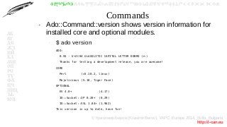 © Красимир Беров (Krasimir Berov), YAPC::Europe 2014, Sofia, Bulgaria
http://i-can.eu
ⰀⰁⰂⰃⰄⰅⰆⰇⰈⰉⰊⰋⰌⰍⰎⰏⰐⰑⰒⰓⰔⰕⰖⰗⰘⰙⰚⰛⰜⰝⰞⰟⰠⰡⰣⰤⰥⰦⰧⰨⰩⰪⰮ
АБ
ВГ
ДЕ
ЖЗ
ИЙ
КЛ
МН
ОП
РС
ТУ
ФХ
ЦЧ
ШЩ
ЪЬ
ЮЯ
Commands
●
Ado::Command::version shows version information for
installed core and optional modules.
–
$ ado version
–
ADO:
–
0.55 - U+2C04 GLAGOLITIC CAPITAL LETTER DOBRO ( )Ⰴ
–
Thanks for testing a development release, you are awesome!
–
CORE
–
Perl (v5.18.2, linux)
–
Mojolicious (5.18, Tiger Face)
–
OPTIONAL
–
EV 4.0+ (4.17)
–
IO::Socket::IP 0.20+ (0.29)
–
IO::Socket::SSL 1.84+ (1.962)
–
This version is up to date, have fun!
–
 