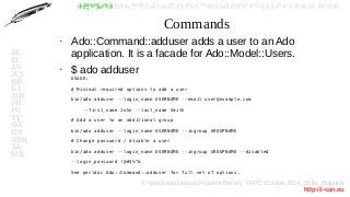© Красимир Беров (Krasimir Berov), YAPC::Europe 2014, Sofia, Bulgaria
http://i-can.eu
ⰀⰁⰂⰃⰄⰅⰆⰇⰈⰉⰊⰋⰌⰍⰎⰏⰐⰑⰒⰓⰔⰕⰖⰗⰘⰙⰚⰛⰜⰝⰞⰟⰠⰡⰣⰤⰥⰦⰧⰨⰩⰪⰮ
АБ
ВГ
ДЕ
ЖЗ
ИЙ
КЛ
МН
ОП
РС
ТУ
ФХ
ЦЧ
ШЩ
ЪЬ
ЮЯ
Commands
●
Ado::Command::adduser adds a user to an Ado
application. It is a facade for Ado::Model::Users.
●
$ ado adduser
USAGE:
# Minimal required options to add a user
bin/ado adduser --login_name USERNAME --email user@example.com
--first_name John --last_name Smith
# Add a user to an additional group
bin/ado adduser --login_name USERNAME --ingroup GROUPNAME
# Change password / disable a user
bin/ado adduser --login_name USERNAME --ingroup GROUPNAME --disabled
--login_password !@#$%^&
See perldoc Ado::Command::adduser for full set of options.
 
