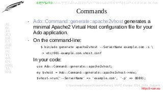 © Красимир Беров (Krasimir Berov), YAPC::Europe 2014, Sofia, Bulgaria
http://i-can.eu
ⰀⰁⰂⰃⰄⰅⰆⰇⰈⰉⰊⰋⰌⰍⰎⰏⰐⰑⰒⰓⰔⰕⰖⰗⰘⰙⰚⰛⰜⰝⰞⰟⰠⰡⰣⰤⰥⰦⰧⰨⰩⰪⰮ
АБ
ВГ
ДЕ
ЖЗ
ИЙ
КЛ
МН
ОП
РС
ТУ
ФХ
ЦЧ
ШЩ
ЪЬ
ЮЯ
Commands
●
Ado::Command::generate::apache2vhost generates a
minimal Apache2 Virtual Host configuration file for your
Ado application.
●
On the command-line:
$ bin/ado generate apache2vhost --ServerName example.com -s 
> etc/001-example.com.vhost.conf
In your code:
use Ado::Command::generate::apache2vhost;
my $vhost = Ado::Command::generate::apache2vhost->new;
$vhost->run('--ServerName' => 'example.com', '-p' => 8080);
 
