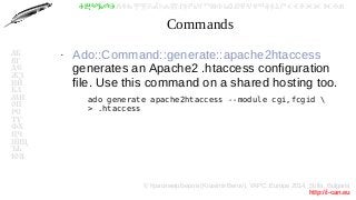 © Красимир Беров (Krasimir Berov), YAPC::Europe 2014, Sofia, Bulgaria
http://i-can.eu
ⰀⰁⰂⰃⰄⰅⰆⰇⰈⰉⰊⰋⰌⰍⰎⰏⰐⰑⰒⰓⰔⰕⰖⰗⰘⰙⰚⰛⰜⰝⰞⰟⰠⰡⰣⰤⰥⰦⰧⰨⰩⰪⰮ
АБ
ВГ
ДЕ
ЖЗ
ИЙ
КЛ
МН
ОП
РС
ТУ
ФХ
ЦЧ
ШЩ
ЪЬ
ЮЯ
Commands
●
Ado::Command::generate::apache2htaccess
generates an Apache2 .htaccess configuration
file. Use this command on a shared hosting too.
–
ado generate apache2htaccess --module cgi,fcgid 
> .htaccess
 
