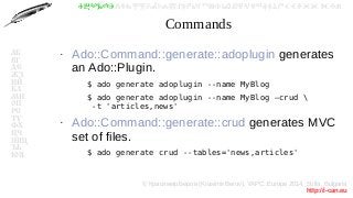 © Красимир Беров (Krasimir Berov), YAPC::Europe 2014, Sofia, Bulgaria
http://i-can.eu
ⰀⰁⰂⰃⰄⰅⰆⰇⰈⰉⰊⰋⰌⰍⰎⰏⰐⰑⰒⰓⰔⰕⰖⰗⰘⰙⰚⰛⰜⰝⰞⰟⰠⰡⰣⰤⰥⰦⰧⰨⰩⰪⰮ
АБ
ВГ
ДЕ
ЖЗ
ИЙ
КЛ
МН
ОП
РС
ТУ
ФХ
ЦЧ
ШЩ
ЪЬ
ЮЯ
Commands
●
Ado::Command::generate::adoplugin generates
an Ado::Plugin.
–
$ ado generate adoplugin --name MyBlog
–
$ ado generate adoplugin --name MyBlog –crud 
-t 'articles,news'
●
Ado::Command::generate::crud generates MVC
set of files.
–
$ ado generate crud --tables='news,articles'
 