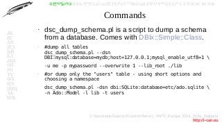 © Красимир Беров (Krasimir Berov), YAPC::Europe 2014, Sofia, Bulgaria
http://i-can.eu
ⰀⰁⰂⰃⰄⰅⰆⰇⰈⰉⰊⰋⰌⰍⰎⰏⰐⰑⰒⰓⰔⰕⰖⰗⰘⰙⰚⰛⰜⰝⰞⰟⰠⰡⰣⰤⰥⰦⰧⰨⰩⰪⰮ
АБ
ВГ
ДЕ
ЖЗ
ИЙ
КЛ
МН
ОП
РС
ТУ
ФХ
ЦЧ
ШЩ
ЪЬ
ЮЯ
Commands
●
dsc_dump_schema.pl is a script to dump a schema
from a database. Comes with DBIx::Simple::Class.
●
#dump all tables
dsc_dump_schema.pl --dsn
DBI:mysql:database=mydb;host=127.0.0.1;mysql_enable_utf8=1 
-u me -p mypassword --overwrite 1 --lib_root ./lib
●
#or dump only the "users" table - using short options and
choosing a namespace
dsc_dump_schema.pl -dsn dbi:SQLite:database=etc/ado.sqlite 
-n Ado::Model -l lib -t users
 