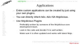 © Красимир Беров (Krasimir Berov), YAPC::Europe 2014, Sofia, Bulgaria
http://i-can.eu
ⰀⰁⰂⰃⰄⰅⰆⰇⰈⰉⰊⰋⰌⰍⰎⰏⰐⰑⰒⰓⰔⰕⰖⰗⰘⰙⰚⰛⰜⰝⰞⰟⰠⰡⰣⰤⰥⰦⰧⰨⰩⰪⰮ
АБ
ВГ
ДЕ
ЖЗ
ИЙ
КЛ
МН
ОП
РС
ТУ
ФХ
ЦЧ
ШЩ
ЪЬ
ЮЯ
Applications
●
Entire custom applications can be created by just using
your own plugins.
●
You can directly inherit Ado. Ado ISA Mojolicious.
●
Use Mojolicious Plugins
–
Preferably written by someone of the Mojolicious core
development-team.
–
Look in the code and decide if it is well written.
–
Make sure it is often updated and works with latest Mojo.
 