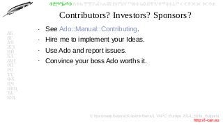 © Красимир Беров (Krasimir Berov), YAPC::Europe 2014, Sofia, Bulgaria
http://i-can.eu
ⰀⰁⰂⰃⰄⰅⰆⰇⰈⰉⰊⰋⰌⰍⰎⰏⰐⰑⰒⰓⰔⰕⰖⰗⰘⰙⰚⰛⰜⰝⰞⰟⰠⰡⰣⰤⰥⰦⰧⰨⰩⰪⰮ
АБ
ВГ
ДЕ
ЖЗ
ИЙ
КЛ
МН
ОП
РС
ТУ
ФХ
ЦЧ
ШЩ
ЪЬ
ЮЯ
Contributors? Investors? Sponsors?
●
See Ado::Manual::Contributing.
●
Hire me to implement your Ideas.
●
Use Ado and report issues.
●
Convince your boss Ado worths it.
 
