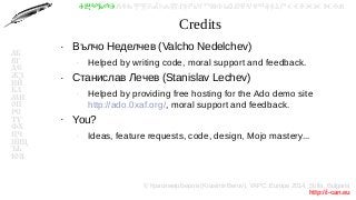 © Красимир Беров (Krasimir Berov), YAPC::Europe 2014, Sofia, Bulgaria
http://i-can.eu
ⰀⰁⰂⰃⰄⰅⰆⰇⰈⰉⰊⰋⰌⰍⰎⰏⰐⰑⰒⰓⰔⰕⰖⰗⰘⰙⰚⰛⰜⰝⰞⰟⰠⰡⰣⰤⰥⰦⰧⰨⰩⰪⰮ
АБ
ВГ
ДЕ
ЖЗ
ИЙ
КЛ
МН
ОП
РС
ТУ
ФХ
ЦЧ
ШЩ
ЪЬ
ЮЯ
Credits
●
Вълчо Неделчев (Valcho Nedelchev)
–
Helped by writing code, moral support and feedback.
●
Станислав Лечев (Stanislav Lechev)
–
Helped by providing free hosting for the Ado demo site
http://ado.0xaf.org/, moral support and feedback.
●
You?
–
Ideas, feature requests, code, design, Mojo mastery...
 