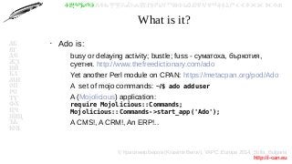 © Красимир Беров (Krasimir Berov), YAPC::Europe 2014, Sofia, Bulgaria
http://i-can.eu
ⰀⰁⰂⰃⰄⰅⰆⰇⰈⰉⰊⰋⰌⰍⰎⰏⰐⰑⰒⰓⰔⰕⰖⰗⰘⰙⰚⰛⰜⰝⰞⰟⰠⰡⰣⰤⰥⰦⰧⰨⰩⰪⰮ
АБ
ВГ
ДЕ
ЖЗ
ИЙ
КЛ
МН
ОП
РС
ТУ
ФХ
ЦЧ
ШЩ
ЪЬ
ЮЯ
What is it?
●
Ado is:
–
busy or delaying activity; bustle; fuss - суматоха, бъркотия,
суетня. http://www.thefreedictionary.com/ado
–
Yet another Perl module on CPAN: https://metacpan.org/pod/Ado
–
A set of mojo commands: ~/$ ado adduser
–
A (Mojolicious) application:
require Mojolicious::Commands;
Mojolicious::Commands->start_app('Ado');
–
A CMS!, A CRM!, An ERP!..
 