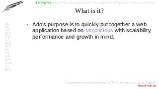 © Красимир Беров (Krasimir Berov), YAPC::Europe 2014, Sofia, Bulgaria
http://i-can.eu
ⰀⰁⰂⰃⰄⰅⰆⰇⰈⰉⰊⰋⰌⰍⰎⰏⰐⰑⰒⰓⰔⰕⰖⰗⰘⰙⰚⰛⰜⰝⰞⰟⰠⰡⰣⰤⰥⰦⰧⰨⰩⰪⰮ
АБ
ВГ
ДЕ
ЖЗ
ИЙ
КЛ
МН
ОП
РС
ТУ
ФХ
ЦЧ
ШЩ
ЪЬ
ЮЯ
What is it?
●
Ado's purpose is to quickly put together a web
application based on Mojolicious with scalability,
performance and growth in mind.
 