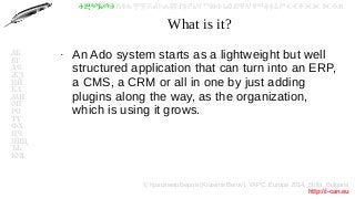 © Красимир Беров (Krasimir Berov), YAPC::Europe 2014, Sofia, Bulgaria
http://i-can.eu
ⰀⰁⰂⰃⰄⰅⰆⰇⰈⰉⰊⰋⰌⰍⰎⰏⰐⰑⰒⰓⰔⰕⰖⰗⰘⰙⰚⰛⰜⰝⰞⰟⰠⰡⰣⰤⰥⰦⰧⰨⰩⰪⰮ
АБ
ВГ
ДЕ
ЖЗ
ИЙ
КЛ
МН
ОП
РС
ТУ
ФХ
ЦЧ
ШЩ
ЪЬ
ЮЯ
What is it?
●
An Ado system starts as a lightweight but well
structured application that can turn into an ERP,
a CMS, a CRM or all in one by just adding
plugins along the way, as the organization,
which is using it grows.
 