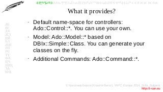 © Красимир Беров (Krasimir Berov), YAPC::Europe 2014, Sofia, Bulgaria
http://i-can.eu
ⰀⰁⰂⰃⰄⰅⰆⰇⰈⰉⰊⰋⰌⰍⰎⰏⰐⰑⰒⰓⰔⰕⰖⰗⰘⰙⰚⰛⰜⰝⰞⰟⰠⰡⰣⰤⰥⰦⰧⰨⰩⰪⰮ
АБ
ВГ
ДЕ
ЖЗ
ИЙ
КЛ
МН
ОП
РС
ТУ
ФХ
ЦЧ
ШЩ
ЪЬ
ЮЯ
What it provides?
●
Default name-space for controllers:
Ado::Control::*. You can use your own.
●
Model: Ado::Model::* based on
DBIx::Simple::Class. You can generate your
classes on the fly.
●
Additional Commands: Ado::Command::*.
 