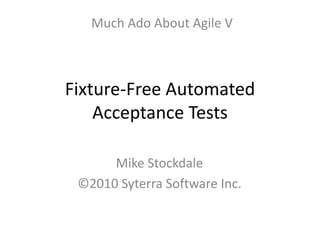 Fixture-Free Automated
Acceptance Tests
Mike Stockdale
©2010 Syterra Software Inc.
Much Ado About Agile V
 