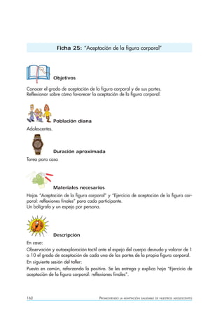 162 PROMOVIENDO LA ADAPTACIÓN SALUDABLE DE NUESTROS ADOLESCENTES
Objetivos
Conocer el grado de aceptación de la figura corporal y de sus partes.
Reflexionar sobre cómo favorecer la aceptación de la figura corporal.
Población diana
Adolescentes.
Duración aproximada
Tarea para casa
Materiales necesarios
Hojas “Aceptación de la figura corporal” y “Ejercicio de aceptación de la figura cor-
poral: reflexiones finales” para cada participante.
Un bolígrafo y un espejo por persona.
Descripción
En casa:
Observación y autoexploración tactil ante el espejo del cuerpo desnudo y valorar de 1
a 10 el grado de aceptación de cada una de las partes de la propia figura corporal.
En siguiente sesión del taller:
Puesta en común, reforzando lo positivo. Se les entrega y explica hoja “Ejercicio de
aceptación de la figura corporal: reflexiones finales”.
Ficha 25: “Aceptación de la figura corporal”
 
