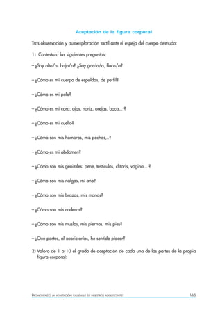 PROMOVIENDO LA ADAPTACIÓN SALUDABLE DE NUESTROS ADOLESCENTES 163
Aceptación de la figura corporal
Tras observación y autoexploración tactil ante el espejo del cuerpo desnudo:
1) Contesto a las siguientes preguntas:
– ¿Soy alto/a, bajo/a? ¿Soy gordo/a, flaco/a?
– ¿Cómo es mi cuerpo de espaldas, de perfil?
– ¿Cómo es mi pelo?
– ¿Cómo es mi cara: ojos, nariz, orejas, boca,...?
– ¿Cómo es mi cuello?
– ¿Cómo son mis hombros, mis pechos,..?
– ¿Cómo es mi abdomen?
– ¿Cómo son mis genitales: pene, testículos, clítoris, vagina,...?
– ¿Cómo son mis nalgas, mi ano?
– ¿Cómo son mis brazos, mis manos?
– ¿Cómo son mis caderas?
– ¿Cómo son mis muslos, mis piernas, mis pies?
– ¿Qué partes, al acariciarlas, he sentido placer?
2) Valoro de 1 a 10 el grado de aceptación de cada una de las partes de la propia
figura corporal:
 