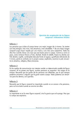166 PROMOVIENDO LA ADAPTACIÓN SALUDABLE DE NUESTROS ADOLESCENTES
Ejercicio de aceptación de la figura
corporal: reflexiones finales
Reflexión 1:
Las personas que cuidan el cuerpo tienen una mejor imagen de sí mismas. Se sienten
con más energías, más vivas, más atractivas y más saludables. Y de una mejor imagen
corporal surge mayor respeto por uno mismo y una más sana autoestima. Todos los
días haz cuando menos una cosa que sea buena para tu cuerpo. Camina o corre un
poco, come verduras frescas o fruta, dúchate, lávate el cabello, limpia tus dientes con
hilo dental y cepillo, contémplate desnudo frente al espejo y gratifícate disfrutando de
ti mismo, ponte en contacto con tu propio cuerpo, explórate y acaricia tu piel, encuen-
tra tu atractivo, relájate y libera tensiones.
Reflexión 2:
En los medios de comunicación nos intentan vender un determinado modelo de figura
corporal. Al no poseer esa figura, muchas personas se angustian. No caigas en la
trampa. Recuerda que los gustos de las personas son diferentes, por lo que siempre
podemos encontrar a alguien que le guste nuestro cuerpo. Todos podemos ser atracti-
vos para los demás y ser queridos.
Reflexión 3:
Recuerda que la figura corporal es importante cuando no se conoce a las personas,
pero no lo es tanto cuando se convive con ellas.
Reflexión 4:
Lo importante no es la mera figura corporal, sino la gracia que se le ponga. Haz que
tu cuerpo sea expresivo.
 