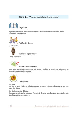 168 PROMOVIENDO LA ADAPTACIÓN SALUDABLE DE NUESTROS ADOLESCENTES
Objetivos
Ejercitar habilidades de autoconocimiento y de autorrevelación hacia los demás.
Aumentar la autoestima.
Población diana
Adolescentes.
Duración aproximada
Tarea para casa
Materiales necesarios
Una hoja “Anuncio publicitario de uno mismo”, un folio en blanco, un bolígrafo y un
diploma para cada participante.
Descripción
En casa:
Escribir, a partir de las cualidades positivas, un anuncio intentando venderse uno mis-
mo a los demás.
En siguiente sesión del taller:
Puesta en común de los anuncios. Entrega de diploma acreditativo a cada adolescente
que haya presentado anuncio.
Ficha 26: “Anuncio publicitario de uno mismo”
 