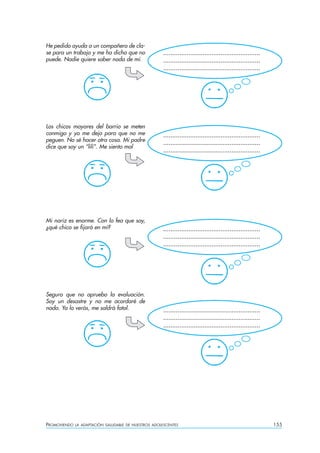 PROMOVIENDO LA ADAPTACIÓN SALUDABLE DE NUESTROS ADOLESCENTES 155
He pedido ayuda a un compañero de cla-
se para un trabajo y me ha dicho que no
puede. Nadie quiere saber nada de mí.
Los chicos mayores del barrio se meten
conmigo y yo me dejo para que no me
peguen. No sé hacer otra cosa. Mi padre
dice que soy un “lili”. Me siento mal
Mi nariz es enorme. Con lo fea que soy,
¿qué chico se fijará en mí?
Seguro que no apruebo la evaluación.
Soy un desastre y no me acordaré de
nada. Ya lo verás, me saldrá fatal.
......................................................
......................................................
......................................................
......................................................
......................................................
......................................................
......................................................
......................................................
......................................................
......................................................
......................................................
......................................................
 