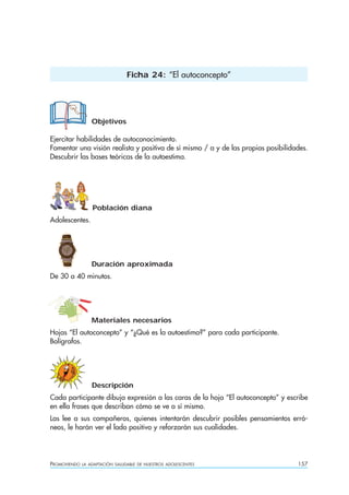 PROMOVIENDO LA ADAPTACIÓN SALUDABLE DE NUESTROS ADOLESCENTES 157
Objetivos
Ejercitar habilidades de autoconocimiento.
Fomentar una visión realista y positiva de sí mismo / a y de las propias posibilidades.
Descubrir las bases teóricas de la autoestima.
Población diana
Adolescentes.
Duración aproximada
De 30 a 40 minutos.
Materiales necesarios
Hojas “El autoconcepto” y “¿Qué es la autoestima?” para cada participante.
Bolígrafos.
Descripción
Cada participante dibuja expresión a las caras de la hoja “El autoconcepto” y escribe
en ella frases que describan cómo se ve a sí mismo.
Las lee a sus compañeros, quienes intentarán descubrir posibles pensamientos erró-
neos, le harán ver el lado positivo y reforzarán sus cualidades.
Ficha 24: “El autoconcepto”
 