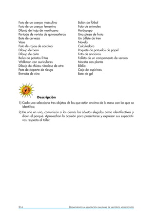 216 PROMOVIENDO LA ADAPTACIÓN SALUDABLE DE NUESTROS ADOLESCENTES
Foto de un cuerpo masculino Balón de fútbol
Foto de un cuerpo femenino Foto de animales
Dibujo de hoja de marihuana Horóscopo
Portada de revista de quinceañeras Una pieza de fruta
Bote de cerveza Un billete de tren
Vaso Novela
Foto de rayas de cocaína Calculadora
Dibujo de beso Paquete de pañuelos de papel
Dibujo de coito Foto de ancianos
Bolsa de patatas fritas Folleto de un campamento de verano
Walkman con auriculares Maceta con planta
Dibujo de chicos riéndose de otro Biblia
Foto de deporte de riesgo Caja de aspirinas
Entrada de cine Bote de gel
Descripción
1) Cada uno selecciona tres objetos de los que están encima de la mesa con los que se
identifica.
2) De uno en uno, comunican a los demás los objetos elegidos como identificativos y
dicen el porqué. Aprovechan la ocasión para presentarse y expresar sus expectati-
vas respecto al taller.
 