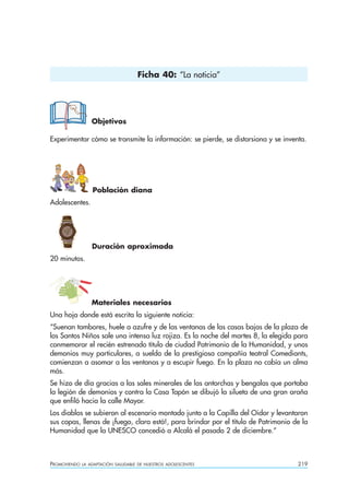 PROMOVIENDO LA ADAPTACIÓN SALUDABLE DE NUESTROS ADOLESCENTES 219
Objetivos
Experimentar cómo se transmite la información: se pierde, se distorsiona y se inventa.
Población diana
Adolescentes.
Duración aproximada
20 minutos.
Materiales necesarios
Una hoja donde está escrita la siguiente noticia:
“Suenan tambores, huele a azufre y de las ventanas de las casas bajas de la plaza de
los Santos Niños sale una intensa luz rojiza. Es la noche del martes 8, la elegida para
conmemorar el recién estrenado título de ciudad Patrimonio de la Humanidad, y unos
demonios muy particulares, a sueldo de la prestigiosa compañía teatral Comediants,
comienzan a asomar a las ventanas y a escupir fuego. En la plaza no cabía un alma
más.
Se hizo de día gracias a las sales minerales de las antorchas y bengalas que portaba
la legión de demonios y contra la Casa Tapón se dibujó la silueta de una gran araña
que enfiló hacia la calle Mayor.
Los diablos se subieron al escenario montado junto a la Capilla del Oidor y levantaron
sus copas, llenas de ¡fuego, claro está!, para brindar por el título de Patrimonio de la
Humanidad que la UNESCO concedió a Alcalá el pasado 2 de diciembre.”
Ficha 40: “La noticia”
 