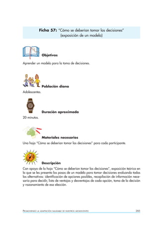 Ficha 57: “Cómo se deberían tomar las decisiones”
                          (exposición de un modelo)




                  Objetivos

Aprender un modelo para la toma de decisiones.




                  Población diana
Adolescentes.




                  Duración aproximada
20 minutos.




                  Materiales necesarios
Una hoja “Cómo se deberían tomar las decisiones” para cada participante.




                  Descripción
Con apoyo de la hoja “Cómo se deberían tomar las decisiones”, exposición teórica en
la que se les presenta los pasos de un modelo para tomar decisiones evaluando todas
las alternativas: identificación de opciones posibles, recopilación de información nece-
saria para decidir, lista de ventajas y desventajas de cada opción, toma de la decisión
y razonamiento de esa elección.




PROMOVIENDO   LA ADAPTACIÓN SALUDABLE DE NUESTROS ADOLESCENTES                      285
 