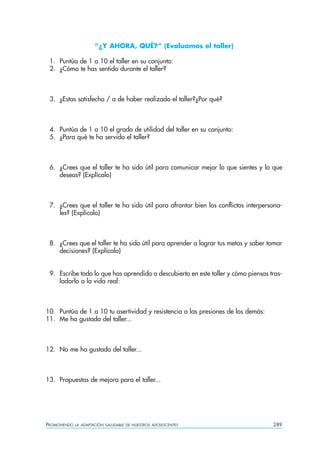 “¿Y AHORA, QUÉ?” (Evaluamos el taller)

 1. Puntúa de 1 a 10 el taller en su conjunto:
 2. ¿Cómo te has sentido durante el taller?



 3. ¿Estas satisfecho / a de haber realizado el taller?¿Por qué?



 4. Puntúa de 1 a 10 el grado de utilidad del taller en su conjunto:
 5. ¿Para qué te ha servido el taller?



 6. ¿Crees que el taller te ha sido útil para comunicar mejor lo que sientes y lo que
    deseas? (Explícalo)



 7. ¿Crees que el taller te ha sido útil para afrontar bien los conflictos interpersona-
    les? (Explícalo)



 8. ¿Crees que el taller te ha sido útil para aprender a lograr tus metas y saber tomar
    decisiones? (Explícalo)


 9. Escribe todo lo que has aprendido o descubierto en este taller y cómo piensas tras-
    ladarlo a la vida real:



10. Puntúa de 1 a 10 tu asertividad y resistencia a las presiones de los demás:
11. Me ha gustado del taller...



12. No me ha gustado del taller...



13. Propuestas de mejora para el taller...




PROMOVIENDO   LA ADAPTACIÓN SALUDABLE DE NUESTROS ADOLESCENTES                      289
 
