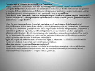 Cuando llega tu esposo a ser corregidor de Querétaro?
Miguel Domínguez era secretario de la Real Audiencia y posteriormente, en 1802, fue nombrado
Corregidor de Querétaro, fue así como nos establecimos en esa ciudad donde rápidamente nos ganamos
la simpatía de la sociedad queretana de la época, integrándonos a diferentes grupos sociales y en análogo
al nombramiento de mi esposo empecé a ser reconocida como la corregidora .
Doña Josefa usted siempre ha sido una mujer preocupada por lo que pasa en su país, siempre se ha
sentido identificada con los problemas de la clase social de los criollos, puesto que también corre
por sus venas sangre de ellos.
¿Esto fue precisamente lo que la motivó participar en el movimiento de independencia?
Los problemas de la clase social de los criollos, a la cual pertenezco ya que soy descendiente de españoles;
pero pesar de las reformas que se realizaron tras la llegada de los Borbones a España (1700), se perpetuó la
tradición de que fueran españoles, nacidos en la península, los que ocuparan los altos cargos de la
administración virreinal y del ejército, relegando así a los criollos a los puestos secundarios. Otro motivo
fue ver las malas condiciones en que vivían muchos indios mexicanos, por eso durante mucho tiempo
intente que se reconocieran los derechos de los indígenas.
¿Qué fue lo que los motivo a realizar en su casa algunas reuniones? la necesidad de construir en
México un Estado en el que imperaran los valores democráticos.
¿Con que nombre eran conocidas esas reuniones?
hipotéticas reuniones literarias, aunque en realidad se mantenían reuniones de carácter político, con
posterioridad en ellas se tomarían decisiones para iniciar el movimiento revolucionario en la zona,
bautizado tiempo después como la conspiración de Querétaro.
 